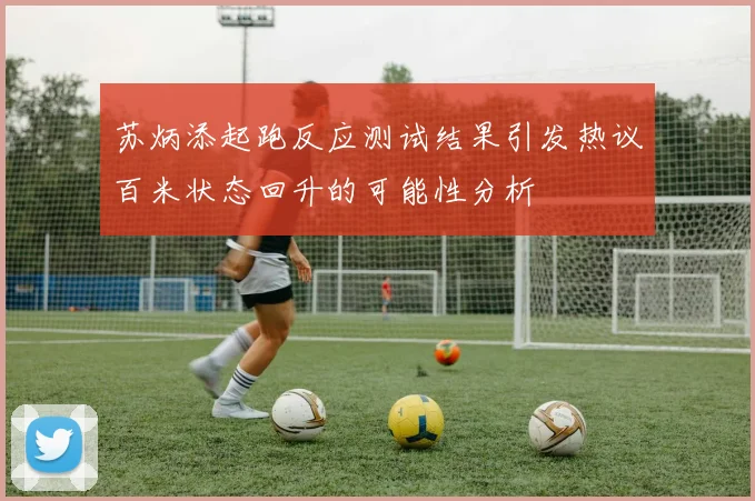 苏炳添起跑反应测试结果引发热议百米状态回升的可能性分析